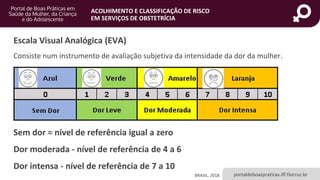 portaldeboaspraticas.iff.fiocruz.br
ACOLHIMENTO E CLASSIFICAÇÃO DE RISCO
EM SERVIÇOS DE OBSTETRÍCIA
Sem dor = nível de referência igual a zero
Dor moderada - nível de referência de 4 a 6
Dor intensa - nível de referência de 7 a 10
Escala Visual Analógica (EVA)
Consiste num instrumento de avaliação subjetiva da intensidade da dor da mulher.
BRASIL, 2018
 