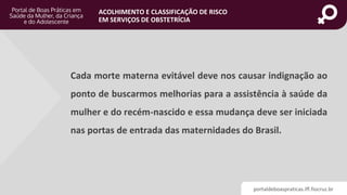 portaldeboaspraticas.iff.fiocruz.br
ACOLHIMENTO E CLASSIFICAÇÃO DE RISCO
EM SERVIÇOS DE OBSTETRÍCIA
Cada morte materna evitável deve nos causar indignação ao
ponto de buscarmos melhorias para a assistência à saúde da
mulher e do recém-nascido e essa mudança deve ser iniciada
nas portas de entrada das maternidades do Brasil.
 