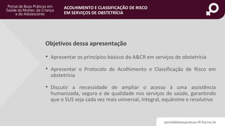 portaldeboaspraticas.iff.fiocruz.br
ACOLHIMENTO E CLASSIFICAÇÃO DE RISCO
EM SERVIÇOS DE OBSTETRÍCIA
Objetivos dessa apresentação
• Apresentar os princípios básicos do A&CR em serviços de obstetrícia
• Apresentar o Protocolo de Acolhimento e Classificação de Risco em
obstetrícia
• Discutir a necessidade de ampliar o acesso à uma assistência
humanizada, segura e de qualidade nos serviços de saúde, garantindo
que o SUS seja cada vez mais universal, integral, equânime e resolutivo
 