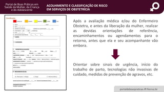portaldeboaspraticas.iff.fiocruz.br
ACOLHIMENTO E CLASSIFICAÇÃO DE RISCO
EM SERVIÇOS DE OBSTETRÍCIA
Após a avaliação médica e/ou do Enfermeiro
Obstetra, e antes da liberação da mulher, realizar
as devidas orientações de referência,
encaminhamentos ou agendamentos para o
retorno, antes que ela e seu acompanhante vão
embora.
Orientar sobre sinais de urgência, início do
trabalho de parto, tecnologias não invasivas de
cuidado, medidas de prevenção de agravos, etc.
 