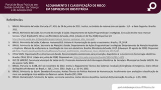 portaldeboaspraticas.iff.fiocruz.br
ACOLHIMENTO E CLASSIFICAÇÃO DE RISCO
EM SERVIÇOS DE OBSTETRÍCIA
1. BRASIL. Ministério da Saúde. Portaria nº 1.459, de 24 de junho de 2011. Institui, no âmbito do sistema único de saúde - SUS - a Rede Cegonha. Brasília:
2011.
2. BRASIL. Ministério da Saúde. Secretaria de Atenção à Saúde. Departamento de Ações Programáticas Estratégicas. Gestação de alto risco: manual
técnico. 5ª ed. Brasília(DF): Editora do Ministério da Saúde, 2012. [citado em 02 fev 2018] Disponível em
http://bvsms.saude.gov.br/bvs/publicacoes/manual_tecnico_gestacao_alto_risco.pdf.
3. BRASIL. Ministério da Saúde. Cadernos HumanizaSUS. Volume 4: Humanização do parto e nascimento. Brasília, DF, 2014.
4. BRASIL. Ministério da Saúde. Secretaria de Atenção à Saúde. Departamento de Ações Programáticas Estratégicas. Departamento de Atenção Hospitalar
e Urgência. Manual de acolhimento e classificação de risco em obstetrícia. Brasília: Ministério da Saúde, 2017. [citado em 20 agosto de 2018]. Disponível
em http://bvsms.saude.gov.br/bvs/publicacoes/manual_acolhimento_classificacao_risco_obstetricia_2017.pdf.
5. OPAS/ OMS. Organização Pan-Americana da Saúde. Recomendações assistenciais para prevenção, diagnóstico e tratamento da hemorragia obstétrica.
Brasília: OPAS; 2018. [citado em junho de 2018]. Disponível em http://iris.paho.org/xmlui/handle/123456789/34879
6. RIO DE JANEIRO. Secretaria Municipal de Saúde do RJ. Protocolo Assistencial da Enfermagem Obstétrica da Secretaria Municipal de Saúde SMS/RJ. Rio
de Janeiro: SMS, 2018.
7. BRASIL. Portaria no 2.048, de 5 de novembro de 2002. Institui o Regulamento Técnico dos Sistemas Estaduais de Urgência e Emergência. Diário Oficial
da República Federativa do Brasil, n. 219, 12 nov. 2002. Seção 1, p. 32–54, 2002.
8. BRASIL. Ministério da Saúde, Secretaria Executiva, Núcleo Técnico da Política Nacional de Humanização. Acolhimento com avaliação e classificação de
risco: um paradigma ético-estético no fazer em saúde. Brasília (DF); 2004
9. BRASIL. HumanizaSUS. Ministério da Saúde, secretaria executiva, núcleo técnico da política nacional de Humanização. Brasília, p. 1–19, 2004.
Referências
 