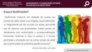 portaldeboaspraticas.iff.fiocruz.br
ACOLHIMENTO E CLASSIFICAÇÃO DE RISCO
EM SERVIÇOS DE OBSTETRÍCIA
O que é Acolhimento?
“acolhimento traduz-se em recepção do usuário nos
serviços de saúde, desde a sua chegada, responsabilizando-
se integralmente por ele, ouvindo sua queixa, permitindo
que ele expresse suas preocupações. Implica prestar um
atendimento com resolutividade e co-responsabilização,
orientando, conforme o caso, o usuário e a família,
garantindo a articulação com os outros serviços de saúde
para a continuidade da assistência quando necessário”.
(PNH/MS, 2006; BRASIL, 2014, 2018)
 