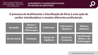 portaldeboaspraticas.iff.fiocruz.br
ACOLHIMENTO E CLASSIFICAÇÃO DE RISCO
EM SERVIÇOS DE OBSTETRÍCIA
O processo de Acolhimento e Classificação de Risco é uma ação de
caráter interdisciplinar e envolve diferentes profissionais.
Recepção
Técnico /
Auxiliar de
Enfermagem
Enfermeiro
Enfermeiros
Obstetras
Médicos
Obstetras
Serviço Social Psicologia
Serviço de
Vigilância
Serviço de
Transporte
Coordenação
Médica e de
Enfermagem
 