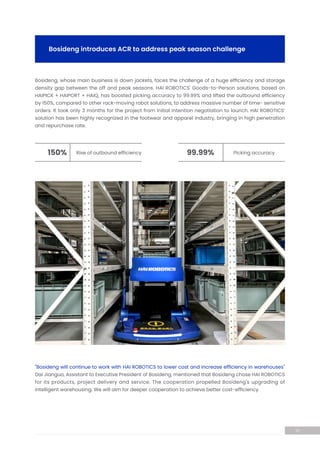 Bosideng, whose main business is down jackets, faces the challenge of a huge efficiency and storage
density gap between the off and peak seasons. HAI ROBOTICS' Goods-to-Person solutions, based on
HAIPICK + HAIPORT + HAIQ, has boosted picking accuracy to 99.99% and lifted the outbound efficiency
by 150%, compared to other rack-moving robot solutions, to address massive number of time- sensitive
orders. It took only 3 months for the project from initial intention negotiation to launch. HAI ROBOTICS’
solution has been highly recognized in the footwear and apparel industry, bringing in high penetration
and repurchase rate.
Bosideng introduces ACR to address peak season challenge
Rise of outbound efficiency
150% Picking accuracy
99.99%
10
"Bosideng will continue to work with HAI ROBOTICS to lower cost and increase efficiency in warehouses"
Dai Jianguo, Assistant to Executive President of Bosideng, mentioned that Bosideng chose HAI ROBOTICS
for its products, project delivery and service. The cooperation propelled Bosideng's upgrading of
intelligent warehousing. We will aim for deeper cooperation to achieve better cost-efficiency.
 