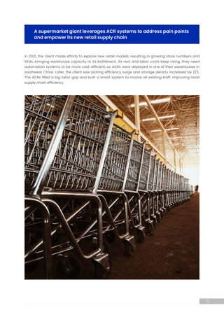 In 2021, the client made efforts to explore new retail models, resulting in growing store numbers and
SKUs, bringing warehouse capacity to its bottleneck. As rent and labor costs keep rising, they need
automation systems to be more cost-efficient, so ACRs were deployed in one of their warehouses in
southwest China. Later, the client saw picking efficiency surge and storage density increased by 2/3.
The ACRs filled a big labor gap and built a smart system to involve all existing staff, improving retail
supply chain efficiency.
A supermarket giant leverages ACR systems to address pain points
and empower its new retail supply chain
12
 