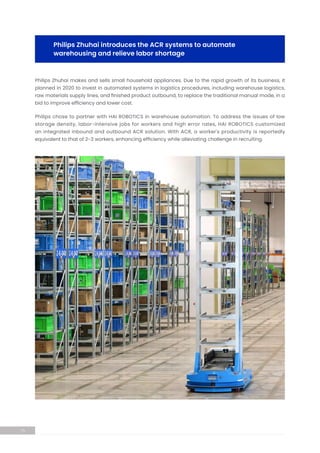 Philips Zhuhai makes and sells small household appliances. Due to the rapid growth of its business, it
planned in 2020 to invest in automated systems in logistics procedures, including warehouse logistics,
raw materials supply lines, and finished product outbound, to replace the traditional manual mode, in a
bid to improve efficiency and lower cost.
Philips chose to partner with HAI ROBOTICS in warehouse automation. To address the issues of low
storage density, labor-intensive jobs for workers and high error rates, HAI ROBOTICS customized
an integrated inbound and outbound ACR solution. With ACR, a worker's productivity is reportedly
equivalent to that of 2-3 workers, enhancing efficiency while alleviating challenge in recruiting.
Philips Zhuhai introduces the ACR systems to automate
warehousing and relieve labor shortage
15
 