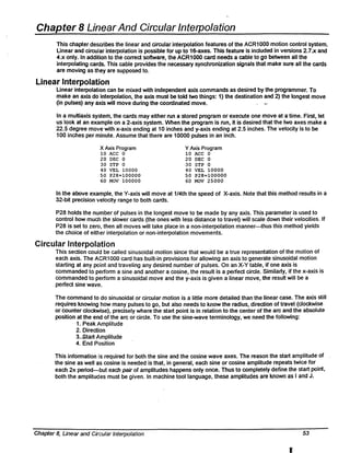 Chapter 8 LirlearAnd Circular Interpolation
This chapter describes the linear and circular interpolation features of the ACR1000 motion control system.
Linear and circul:ar interpolation is possible for up to is-axes. This feature is included in versions 2.7.x and
4.x only. In addition to the correct software, the ACR1000 card needs a cable to go between all the
interpolating cards. This cable provides the necessary synchronization signals that make sure all the cards
are moving as they are supposed to.
Linear Interpolation
Linear interpolatiion can be mixed with independent axis commands as desired by the programmer. To
make an axis do interpolation, the axis must be told two things: 1) the destination and 2) the longest move
(in pulses) any axis will move during the coordinated move.
In a muHiaxis system, the cards may either run a stored program or execute one move at a time. First, let
us look at an eXclmple on a 2-axis system. When the program is run, it is desired that the two axes make a
22.5 degree move with x-axis ending at 10 inches and y-axis ending at 2.5 inches. The velocity is to be
100 inches per minute. Assume that there are 10000 pulses in an inch.
X Axis Program
10 ACC 0
20 DEC 0
30 STP 0
40 VEL 10000
SO P28=100000
60 MOV 100000
Y Axis Program
10 ACC 0
20 DEC 0
30 STP 0
40 VEL 10000
SO P28=100000
60 MOV 25000
In the above example, the Y-axis will move at 1/4th the speed of X-axis. Note that this method results in a
32-bit precision velocity range to both cards.
P28 holds the number of pulses in the longest move to be made by any axis. This parameter is used to
control how much the slower cards (the ones with less distance to travel) will scale down their velocities. If
P28 is set to zero, then all moves will take place in a non-interpolation manner-thus this method yields
the choice of either interpolation or non-interpolation movements.
Circular Interpolation
This section could be called sinusoidal motion since that would be a true representation of the motion of
each axis. The ACR1000 card has built-in provisions for allowing an axis to generate sinusoidal motion
starting at any p<J'int and traveling any desired number of pulses. On an X-V table, if one axis is
commanded to perfonn a sine and another a cosine, the result is a perfect circle. Similarly, if the x-axis is
commanded to perfonn a sinusoidal move and the y-axiS is given a linear move, the resuH will be a
perfect sine waVE~.
The command to do sinusoidal or circular motion is a little more detailed than the linear case. The axis still
requires knowing how many pulses to go, but also needs to know the radius, direction of travel (clockwise
or counter clockwise), precisely where the start point is in relation to the center of the arc and the absolute
position at the end of the arc or circle. To use the sine-wave terminology, we need the following:
1. Peak Amplitude
2. Direction
3_.start Amplitude
4. End Position
This infonnation is required for both the sine and the cosine wave axes. The reason the start amplitude of
the sine as well as cosine is needed is that, in general, each sine or cosine amplitude repeats twice for
each 21t period-but each pair of amplitudes happens only once. Thus to completely define the start point,
both the amplitudes must be given. In machine tool language, these amplitudes are known as I and J.
Chapter 8, Unear and Circular Interpolation 53
11
 