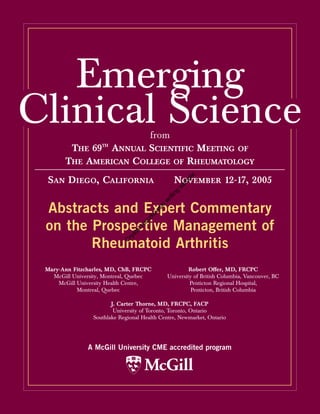 Emerging
Clinical Science         from
         THE 69TH ANNUAL SCIENTIFIC MEETING OF
        THE AMERICAN COLLEGE OF RHEUMATOLOGY


                                                       e
 SAN DIEGO, CALIFORNIA                           NOVEMBER 12-17, 2005
                                                       pl
                                                       m
                                                 sa
                                                   g
                                                in
                                            rit
                                          iw




 Abstracts and Expert Commentary
                                         sk
                                       w
                                     ko
                                   cz




 on the Prospective Management of
                                  Ka
                                al
                              st
                             ry




        Rheumatoid Arthritis
                           C




 Mary-Ann Fitzcharles, MD, ChB, FRCPC                  Robert Offer, MD, FRCPC
   McGill University, Montreal, Quebec        University of British Columbia, Vancouver, BC
     McGill University Health Centre,                  Penticton Regional Hospital,
            Montreal, Quebec                            Penticton, British Columbia

                        J. Carter Thorne, MD, FRCPC, FACP
                         University of Toronto, Toronto, Ontario
                 Southlake Regional Health Centre, Newmarket, Ontario




               A McGill University CME accredited program

                                     McGill
 