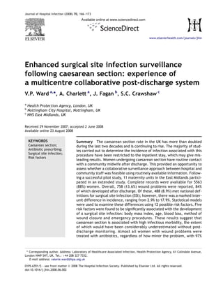 Journal of Hospital Infection (2008) 70, 166e173
                                         Available online at www.sciencedirect.com




                                                                                            www.elsevierhealth.com/journals/jhin




Enhanced surgical site infection surveillance
following caesarean section: experience of
a multicentre collaborative post-discharge system
V.P. Ward a,*, A. Charlett a, J. Fagan b, S.C. Crawshaw c
a
  Health Protection Agency, London, UK
b
  Nottingham City Hospital, Nottingham, UK
c
  NHS East Midlands, UK


Received 29 November 2007; accepted 2 June 2008
Available online 23 August 2008


    KEYWORDS                          Summary The caesarean section rate in the UK has more than doubled
    Caesarean section;                during the last two decades and is continuing to rise. The majority of stud-
    Antibiotic prescribing;           ies carried out to determine the incidence of infection associated with this
    Surgical site infection;
                                      procedure have been restricted to the inpatient stay, which may give mis-
    Risk factors
                                      leading results. Women undergoing caesarean section have routine contact
                                      with a community midwife after discharge. This provided an opportunity to
                                      assess whether a collaborative surveillance approach between hospital and
                                      community staff was feasible using routinely available information. Follow-
                                      ing a successful pilot study, 11 maternity units in the East Midlands partici-
                                      pated in an extended study. Complete records were available for 5563
                                      (88%) women. Overall, 758 (13.6%) wound problems were reported, 84%
                                      of which developed after discharge. Of these, 488 (8.9%) met national def-
                                      initions for surgical site infection (SSI); however, there was a marked inter-
                                      unit difference in incidence, ranging from 2.9% to 17.9%. Statistical models
                                      were used to examine these differences using 12 possible risk factors. Five
                                      risk factors were found to be signiﬁcantly associated with the development
                                      of a surgical site infection: body mass index, age, blood loss, method of
                                      wound closure and emergency procedures. These results suggest that
                                      caesarean section is associated with high infectious morbidity, the extent
                                      of which would have been considerably underestimated without post-
                                      discharge monitoring. Almost all women with wound problems were
                                      treated with antibiotics, regardless of how minor the problem, with 97%



 * Corresponding author. Address: Laboratory of Healthcare Associated Infection, Health Protection Agency, 61 Colindale Avenue,
London NW9 5HT, UK. Tel.: þ44 208 327 7332.
   E-mail address: valerie.ward@hpa.org.uk

0195-6701/$ - see front matter ª 2008 The Hospital Infection Society. Published by Elsevier Ltd. All rights reserved.
doi:10.1016/j.jhin.2008.06.002
 