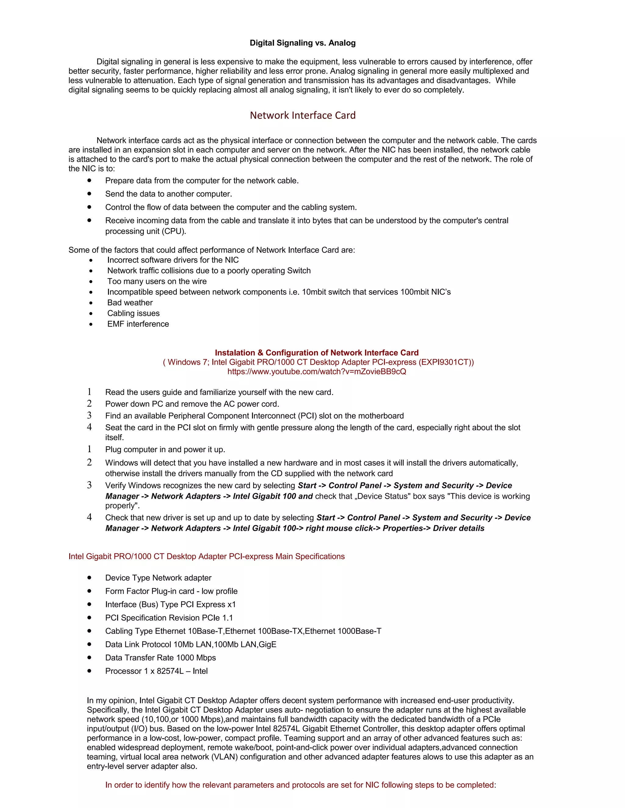 Digital Signaling vs. Analog 
Digital signaling in general is less expensive to make the equipment, less vulnerable to errors caused by interference, offer 
better security, faster performance, higher reliability and less error prone. Analog signaling in general more easily multiplexed and 
less vulnerable to attenuation. Each type of signal generation and transmission has its advantages and disadvantages. While 
digital signaling seems to be quickly replacing almost all analog signaling, it isn't likely to ever do so completely. 
Network Interface Card 
Network interface cards act as the physical interface or connection between the computer and the network cable. The cards 
are installed in an expansion slot in each computer and server on the network. After the NIC has been installed, the network cable 
is attached to the card's port to make the actual physical connection between the computer and the rest of the network. The role of 
the NIC is to: 
· Prepare data from the computer for the network cable. 
· Send the data to another computer. 
· Control the flow of data between the computer and the cabling system. 
· Receive incoming data from the cable and translate it into bytes that can be understood by the computer's central 
processing unit (CPU). 
Some of the factors that could affect performance of Network Interface Card are: 
· Incorrect software drivers for the NIC 
· Network traffic collisions due to a poorly operating Switch 
· Too many users on the wire 
· Incompatible speed between network components i.e. 10mbit switch that services 100mbit NIC’s 
· Bad weather 
· Cabling issues 
· EMF interference 
Instalation & Configuration of Network Interface Card 
( Windows 7; Intel Gigabit PRO/1000 CT Desktop Adapter PCI-express (EXPI9301CT)) 
https://www.youtube.com/watch?v=mZovieBB9cQ 
1 Read the users guide and familiarize yourself with the new card. 
2 Power down PC and remove the AC power cord. 
3 Find an available Peripheral Component Interconnect (PCI) slot on the motherboard 
4 Seat the card in the PCI slot on firmly with gentle pressure along the length of the card, especially right about the slot 
itself. 
1 Plug computer in and power it up. 
2 Windows will detect that you have installed a new hardware and in most cases it will install the drivers automatically, 
otherwise install the drivers manually from the CD supplied with the network card 
3 Verify Windows recognizes the new card by selecting Start -> Control Panel -> System and Security -> Device 
Manager -> Network Adapters -> Intel Gigabit 100 and check that „Device Status" box says "This device is working 
properly". 
4 Check that new driver is set up and up to date by selecting Start -> Control Panel -> System and Security -> Device 
Manager -> Network Adapters -> Intel Gigabit 100-> right mouse click-> Properties-> Driver details 
Intel Gigabit PRO/1000 CT Desktop Adapter PCI-express Main Specifications 
· Device Type Network adapter 
· Form Factor Plug-in card - low profile 
· Interface (Bus) Type PCI Express x1 
· PCI Specification Revision PCIe 1.1 
· Cabling Type Ethernet 10Base-T,Ethernet 100Base-TX,Ethernet 1000Base-T 
· Data Link Protocol 10Mb LAN,100Mb LAN,GigE 
· Data Transfer Rate 1000 Mbps 
· Processor 1 x 82574L – Intel 
In my opinion, Intel Gigabit CT Desktop Adapter offers decent system performance with increased end-user productivity. 
Specifically, the Intel Gigabit CT Desktop Adapter uses auto- negotiation to ensure the adapter runs at the highest available 
network speed (10,100,or 1000 Mbps),and maintains full bandwidth capacity with the dedicated bandwidth of a PCIe 
input/output (I/O) bus. Based on the low-power Intel 82574L Gigabit Ethernet Controller, this desktop adapter offers optimal 
performance in a low-cost, low-power, compact profile. Teaming support and an array of other advanced features such as: 
enabled widespread deployment, remote wake/boot, point-and-click power over individual adapters,advanced connection 
teaming, virtual local area network (VLAN) configuration and other advanced adapter features alows to use this adapter as an 
entry-level server adapter also. 
In order to identify how the relevant parameters and protocols are set for NIC following steps to be completed: 
 