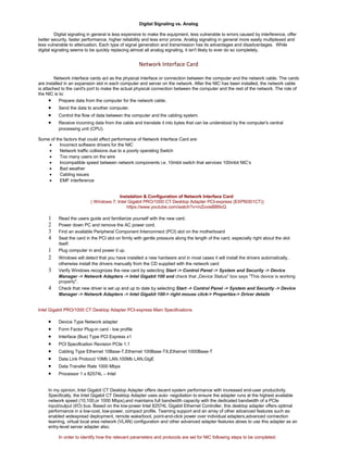 Digital Signaling vs. Analog 
Digital signaling in general is less expensive to make the equipment, less vulnerable to errors caused by interference, offer 
better security, faster performance, higher reliability and less error prone. Analog signaling in general more easily multiplexed and 
less vulnerable to attenuation. Each type of signal generation and transmission has its advantages and disadvantages. While 
digital signaling seems to be quickly replacing almost all analog signaling, it isn't likely to ever do so completely. 
Network Interface Card 
Network interface cards act as the physical interface or connection between the computer and the network cable. The cards 
are installed in an expansion slot in each computer and server on the network. After the NIC has been installed, the network cable 
is attached to the card's port to make the actual physical connection between the computer and the rest of the network. The role of 
the NIC is to: 
· Prepare data from the computer for the network cable. 
· Send the data to another computer. 
· Control the flow of data between the computer and the cabling system. 
· Receive incoming data from the cable and translate it into bytes that can be understood by the computer's central 
processing unit (CPU). 
Some of the factors that could affect performance of Network Interface Card are: 
· Incorrect software drivers for the NIC 
· Network traffic collisions due to a poorly operating Switch 
· Too many users on the wire 
· Incompatible speed between network components i.e. 10mbit switch that services 100mbit NIC’s 
· Bad weather 
· Cabling issues 
· EMF interference 
Instalation & Configuration of Network Interface Card 
( Windows 7; Intel Gigabit PRO/1000 CT Desktop Adapter PCI-express (EXPI9301CT)) 
https://www.youtube.com/watch?v=mZovieBB9cQ 
1 Read the users guide and familiarize yourself with the new card. 
2 Power down PC and remove the AC power cord. 
3 Find an available Peripheral Component Interconnect (PCI) slot on the motherboard 
4 Seat the card in the PCI slot on firmly with gentle pressure along the length of the card, especially right about the slot 
itself. 
1 Plug computer in and power it up. 
2 Windows will detect that you have installed a new hardware and in most cases it will install the drivers automatically, 
otherwise install the drivers manually from the CD supplied with the network card 
3 Verify Windows recognizes the new card by selecting Start -> Control Panel -> System and Security -> Device 
Manager -> Network Adapters -> Intel Gigabit 100 and check that „Device Status" box says "This device is working 
properly". 
4 Check that new driver is set up and up to date by selecting Start -> Control Panel -> System and Security -> Device 
Manager -> Network Adapters -> Intel Gigabit 100-> right mouse click-> Properties-> Driver details 
Intel Gigabit PRO/1000 CT Desktop Adapter PCI-express Main Specifications 
· Device Type Network adapter 
· Form Factor Plug-in card - low profile 
· Interface (Bus) Type PCI Express x1 
· PCI Specification Revision PCIe 1.1 
· Cabling Type Ethernet 10Base-T,Ethernet 100Base-TX,Ethernet 1000Base-T 
· Data Link Protocol 10Mb LAN,100Mb LAN,GigE 
· Data Transfer Rate 1000 Mbps 
· Processor 1 x 82574L – Intel 
In my opinion, Intel Gigabit CT Desktop Adapter offers decent system performance with increased end-user productivity. 
Specifically, the Intel Gigabit CT Desktop Adapter uses auto- negotiation to ensure the adapter runs at the highest available 
network speed (10,100,or 1000 Mbps),and maintains full bandwidth capacity with the dedicated bandwidth of a PCIe 
input/output (I/O) bus. Based on the low-power Intel 82574L Gigabit Ethernet Controller, this desktop adapter offers optimal 
performance in a low-cost, low-power, compact profile. Teaming support and an array of other advanced features such as: 
enabled widespread deployment, remote wake/boot, point-and-click power over individual adapters,advanced connection 
teaming, virtual local area network (VLAN) configuration and other advanced adapter features alows to use this adapter as an 
entry-level server adapter also. 
In order to identify how the relevant parameters and protocols are set for NIC following steps to be completed: 
 