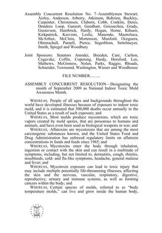 Assembly Concurrent Resolution No. 7–Assemblymen Stewart;
      Aizley, Anderson, Arberry, Atkinson, Bobzien, Buckley,
      Carpenter, Christensen, Claborn, Cobb, Conklin, Denis,
      Dondero Loop, Gansert, Goedhart, Goicoechea, Grady,
      Gustavson, Hambrick, Hardy, Hogan, Horne, Kihuen,
      Kirkpatrick, Koivisto, Leslie, Manendo, Mastroluca,
      McArthur, McClain, Mortenson, Munford, Oceguera,
      Ohrenschall, Parnell, Pierce, Segerblom, Settelmeyer,
      Smith, Spiegel and Woodbury

Joint Sponsors: Senators Amodei, Breeden, Care, Carlton,
       Cegavske, Coffin, Copening, Hardy, Horsford, Lee,
       Mathews, McGinness, Nolan, Parks, Raggio, Rhoads,
       Schneider, Townsend, Washington, Wiener and Woodhouse

                       FILE NUMBER..........

ASSEMBLY CONCURRENT RESOLUTION—Designating the
    month of September 2009 as National Indoor Toxic Mold
    Awareness Month.

   WHEREAS, People of all ages and backgrounds throughout the
world have developed illnesses because of exposure to indoor toxic
mold, and it is estimated that 500,000 deaths occur annually in the
United States as a result of such exposure; and
   WHEREAS, Most molds produce mycotoxins, which are toxic
vapors created by mold spores, that are poisonous to humans and
animals, and have even been used as biological weapons in war; and
   WHEREAS, Aflatoxins are mycotoxins that are among the most
carcinogenic substances known, and the United States Food and
Drug Administration has enforced regulatory limits on aflatoxin
concentrations in foods and feeds since 1965; and
   WHEREAS, Mycotoxins enter the body through inhalation,
ingestion or contact with the skin and can result in a multitude of
symptoms, including, but not limited to, dermatitis, cough, rhinitis,
nosebleeds, cold- and flu-like symptoms, headache, general malaise
and fever; and
   WHEREAS, Mycotoxin exposure can lead to toxic injury that
may include multiple potentially life-threatening illnesses, affecting
the skin and the nervous, vascular, respiratory, digestive,
reproductive, urinary and immune systems, as well as forming
cancers within the body; and
   WHEREAS, Certain species of molds, referred to as “body
temperature molds,” can live and grow inside the human body,




   -
 