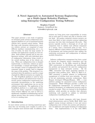 A Novel Approach to Automated Systems Engineering
                     on a Multi-Agent Robotics Platform
               using Enterprise Conﬁguration Testing Software
                                               Stephen Cossell
                                            Engineer, ScriptRock Inc.
                                             steve@scriptrock.com

                      Abstract                              systems are being given more responsibility in society
                                                            and as such must be robust and able to function with-
    This paper presents a case study of applying            out fault. All modern industrial robotics projects are
    an enterprise grade systems conﬁguration man-           more than likely to have extensive systems engineering
    agement platform to a set of unmanned ground            processes tied into their development life-cycles. This
    vehicles and a ground control station. Much             process typically involves a thorough set of unit and
    like large scale enterprise infrastructure, mod-        integration tests to validate each software component
    ern robotics systems are comprised of many              of a system, from a functional point of view. It is
    diﬀerent machines communicating over a va-              however diﬃcult to ﬁnd evidence in published literature
    riety of media, let alone the large number of           of development and testing practices that validate the
    modules and applications running on each ma-            underlying environment and conﬁguration of software
    chine. Each module typically has its own con-           modules themselves.
    ﬁguration settings, with each individual piece
    of conﬁguration information being crucial to
    the overall working state of the robotic sys-              Software conﬁguration management has been a point
    tem. When one conﬁguration item is changed              of interest for computer science researchers over the
    inadvertently, or otherwise, without an opera-          last three decades. In the 1980s, research by [Bersoﬀ,
    tor’s knowledge, a manual and lengthy expedi-           1984] concentrated on identifying and understanding
    tion through a series of conﬁguration ﬁles and          the problem and promoted the need for conﬁguration
    command output is usually used to diagnose              management in large enterprise systems.           By the
    the cause of the problem. This situation is ex-         1990s, researchers had begun proposing solutions to
    acerbated when the platform is used by a range          particular niche problem areas. Work by [Hall et al.,
    of people for diﬀerent scenarios on a regular ba-       1997] presented a possible solution to conﬁguration
    sis. The ScriptRock platform is used by large           management of wireless local area networks. As part
    enterprise software and infrastructure teams to         of his job maintaining university workstations, Mark
    encode system conﬁguration requirements into            Burgess developed CFEngine[Burgess, 1995], a cross
    executable documentation so the underlying              platform package for automated system conﬁguration
    environment their applications run on can be            management. While CFEngine provides a useful tool
    validated immediately. The application of the           for conﬁguration management, it’s potential usage is
    ScriptRock platform to a multi-agent robotic            limited to developers, as conﬁguration promises must be
    system has shown improved re-conﬁguration               encoded in scripts. This is in contrast to the ScriptRock
    times between diﬀerent use cases as well as a           platform, which provides an interface that abstracts
    signiﬁcantly simpliﬁed troubleshooting and di-          underlying code required to validate in individual
    agnosis process when the system is found not            conﬁguration item[Sharp-Paul, 2012].
    to be in a working state.
                                                               In the last decade companies with large dynamic
                                                            cloud infrastructures such as Netﬂix [Hoﬀ, 2010], have
1   Introduction                                            applied custom in-house solutions to test and correct
As more robotic systems are entering mainstream oper-       conﬁguration state of their own systems and infrastruc-
ation they are becoming more complex in order to be         ture via deliberate and regular breaking of conﬁguration
able to complete more intricate tasks. In addition, these   items. This implementation is in line with IBM’s
 