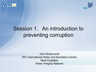 Session 1. An introduction to
preventing corruption
John Butterworth
IRC International Water and Sanitation Centre
Mael Castellan
Water Integrity Network
 