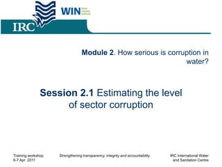 Module 2. How serious is corruption in
water?
Session 2.1 Estimating the level
of sector corruption
Training workshop
6-7 Apr 2011
Strengthening transparency, integrity and accountability IRC International Water
and Sanitation Centre
 