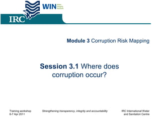 Module 3 Corruption Risk Mapping
Session 3.1 Where does
corruption occur?
Training workshop
6-7 Apr 2011
Strengthening transparency, integrity and accountability IRC International Water
and Sanitation Centre
 