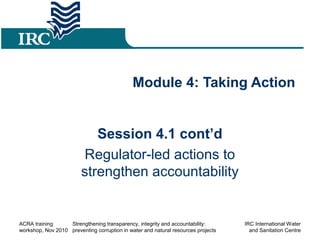 Module 4: Taking Action
Session 4.1 cont’d
Regulator-led actions to
strengthen accountability
ACRA training
workshop, Nov 2010
Strengthening transparency, integrity and accountability:
preventing corruption in water and natural resources projects
IRC International Water
and Sanitation Centre
 