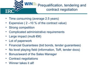 Prequalification, tendering and
contract negotiation
• Time consuming (average 2.5 years)
• Expensive ( 2 –10 % of the contract value)
• Strong competition
• Complicated administrative requirements
• Large impact (multi €M)
• Lot of paperwork
• Financial Guarantees (bid bonds, tender guarantees)
• No level playing field (information, ToR, tender docs)
• Bonus/award of the Sales Manager
• Contract negotiations
• Winner takes it all!
 