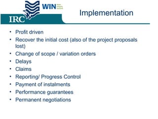 Implementation
• Profit driven
• Recover the initial cost (also of the project proposals
lost)
• Change of scope / variation orders
• Delays
• Claims
• Reporting/ Progress Control
• Payment of instalments
• Performance guarantees
• Permanent negotiations
 