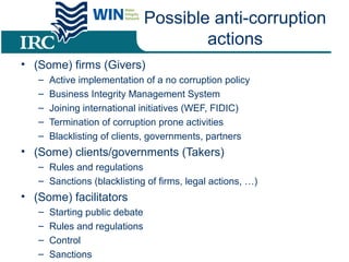 Possible anti-corruption
actions
• (Some) firms (Givers)
– Active implementation of a no corruption policy
– Business Integrity Management System
– Joining international initiatives (WEF, FIDIC)
– Termination of corruption prone activities
– Blacklisting of clients, governments, partners
• (Some) clients/governments (Takers)
– Rules and regulations
– Sanctions (blacklisting of firms, legal actions, …)
• (Some) facilitators
– Starting public debate
– Rules and regulations
– Control
– Sanctions
 