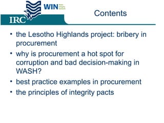 Contents
• the Lesotho Highlands project: bribery in
procurement
• why is procurement a hot spot for
corruption and bad decision-making in
WASH?
• best practice examples in procurement
• the principles of integrity pacts
 