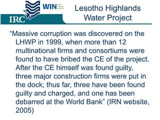 Lesotho Highlands
Water Project
“Massive corruption was discovered on the
LHWP in 1999, when more than 12
multinational firms and consortiums were
found to have bribed the CE of the project.
After the CE himself was found guilty,
three major construction firms were put in
the dock; thus far, three have been found
guilty and charged, and one has been
debarred at the World Bank” (IRN website,
2005)
 