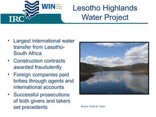 Lesotho Highlands
Water Project
• Largest international water
transfer from Lesotho-
South Africa
• Construction contracts
awarded fraudulently
• Foreign companies paid
bribes through agents and
international accounts
• Successful prosecutions
of both givers and takers
set precedents Source: Earle & Turton
 