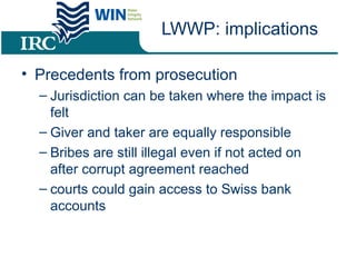 LWWP: implications
• Precedents from prosecution
– Jurisdiction can be taken where the impact is
felt
– Giver and taker are equally responsible
– Bribes are still illegal even if not acted on
after corrupt agreement reached
– courts could gain access to Swiss bank
accounts
 