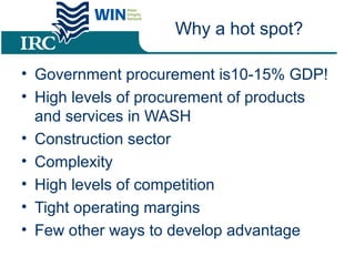 Why a hot spot?
• Government procurement is10-15% GDP!
• High levels of procurement of products
and services in WASH
• Construction sector
• Complexity
• High levels of competition
• Tight operating margins
• Few other ways to develop advantage
 