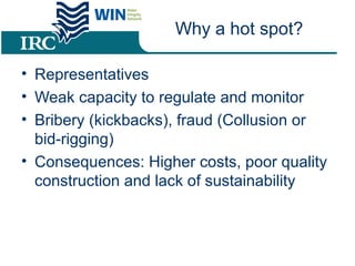 Why a hot spot?
• Representatives
• Weak capacity to regulate and monitor
• Bribery (kickbacks), fraud (Collusion or
bid-rigging)
• Consequences: Higher costs, poor quality
construction and lack of sustainability
 