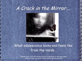 A Crack in the Mirror... What adolescence looks and feels like  from the inside... Please click your left mouse button to advance to the next slide  and you may use your <esc> key to exit at any time 
