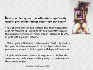 R eality vs. Perception: Low self-esteem significantly  impacts girls’ overall feelings about their own  beauty •  71% of girls with low self-esteem feel their appearance  does not measure up, including not feeling  pretty enough,  thin enough or stylish or trendy enough (compared to 29%  of girls with high self-esteem) •  78% of girls with low self-esteem admit that it is hard to  feel good in school when you do not feel good  about how  you look (compared to 54% of girls with high self-esteem) •  A girl’s self-esteem is more strongly related to how she  views  her own body shape and body weight, than how much she  actually  weighs (Real Girls, Real Pressure, 2008) 
