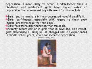 Depression is more likely to occur in adolescence than in childhood and adolescent girls have higher rates of depression than adolescent boys. Reasons for this include: Girls tend to ruminate in their depressed mood & amplify it. Girls' self-images, especially with regard to their body images, are more negative than boys'. Girls face more discrimination than males do. Puberty occurs earlier in girls than in boys and, as a result, girls experience a 'piling up' of changes and life experiences in middle school years, which can increase depression. (Santrock, 2008, p. 562) 