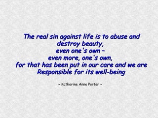 The real sin against life is to abuse and destroy beauty,  even one's own –  even more, one's own,  for that has been put in our care and we are Responsible for its well-being ~ Katherine Anne Porter ~  