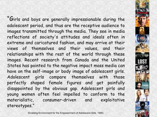 “ G irls and boys are generally impressionable during the adolescent period, and thus are the receptive audience to images transmitted through the media. They see in media reflections of society's attitudes and ideals often in extreme and caricatured fashion, and may arrive at their views of themselves and their values, and their relationships with the rest of the world through these images. Recent research from Canada and the United States has pointed to the negative impact mass media can have on the self-image or body image of adolescent girls. Adolescent girls compare themselves with those perfectly shaped female figures and get painfully disappointed by the obvious gap. Adolescent girls and young women often feel impelled to conform to the materialistic, consumer-driven and exploitative stereotypes.” (Enabling Environment for the Empowerment of Adolescent Girls, 1996)   