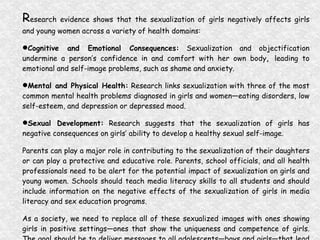 R esearch evidence shows that the sexualization of girls negatively affects girls and young women across a variety of health domains: Cognitive and Emotional Consequences:  Sexualization and objectification undermine a person’s confidence in and comfort with her own body ,  leading to emotional and self-image problems, such as shame and anxiety. Mental and Physical Health:  Research links sexualization with three of the most common mental health problems diagnosed in girls and women—eating disorders, low self-esteem, and depression or depressed mood. Sexual Development:  Research suggests that the sexualization of girls has negative consequences on girls’ ability to develop a healthy sexual self-image. Parents can play a major role in contributing to the sexualization of their daughters or can play a protective and educative role. Parents, school officials, and all health professionals need to be alert for the potential impact of sexualization on girls and young women. Schools should teach media literacy skills to all students and should include information on the negative effects of the sexualization of girls in media literacy and sex education programs. As a society, we need to replace all of these sexualized images with ones showing girls in positive settings—ones that show the uniqueness and competence of girls. The goal should be to deliver messages to all adolescents—boys and girls—that lead to healthy sexual development. (“Sexualization of Girls...”, 2007) 