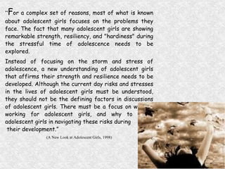 “ F or a complex set of reasons, most of what is known about adolescent girls focuses on the problems they face. The fact that many adolescent girls are showing remarkable strength, resiliency, and "hardiness" during the stressful time of adolescence needs to be explored.  Instead of focusing on the storm and stress of adolescence, a new understanding of adolescent girls that affirms their strength and resilience needs to be developed. Although the current day risks and stresses in the lives of adolescent girls must be understood, they should not be the defining factors in discussions of adolescent girls. There must be a focus on what is working for adolescent girls, and why to assist adolescent girls in navigating these risks during their development.”  (A New Look at Adolescent Girls, 1998) 