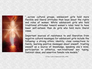 “ ...across cultural groups, adolescent girls hold more flexible and liberal attitudes than boys about the rights and roles of women. White adolescent girls who hold traditional attitudes toward women's roles tend to have lower self-esteem than do girls who hold more liberal views.  Important sources of resistance to and liberation from negative cultural messages for adolescent girls include the following: a strong ethnic identity, close connections to family, learning positive messages about oneself, trusting oneself as a source of knowledge, speaking one's mind, participation in athletics, non-traditional sex typing, feminist ideas, and assertive female role models.” (A New Look at Adolescent Girls, 1998)  