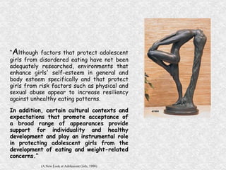 “ A lthough factors that protect adolescent girls from disordered eating have not been adequately researched, environments that enhance girls' self-esteem in general and body esteem specifically and that protect girls from risk factors such as physical and sexual abuse appear to increase resiliency against unhealthy eating patterns.  In addition, certain cultural contexts and expectations that promote acceptance of a broad range of appearances provide support for individuality and healthy development and play an instrumental role in protecting adolescent girls from the development of eating and weight-related concerns.”  (A New Look at Adolescent Girls, 1998) 