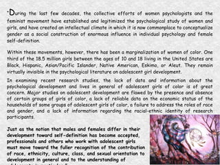 “ D uring the last few decades, the collective efforts of women psychologists and the feminist movement have established and legitimized the psychological study of women and girls, and have created an intellectual climate in which it is now commonplace to conceptualize gender as a social construction of enormous influence in individual psychology and female self-definition.  Within these movements, however, there has been a marginalization of women of color. One third of the 18.5 million girls between the ages of 10 and 18 living in the United States are Black, Hispanic, Asian/Pacific Islander, Native American, Eskimo, or Aleut. They remain virtually invisible in the psychological literature on adolescent girl development.  In examining recent research studies, the lack of data and information about the psychological development and lives in general of adolescent girls of color is of great concern. Major studies on adolescent development are flawed by the presence and absence of certain groups of girls of color, a lack of reliable data on the economic status of the households of some groups of adolescent girls of color, a failure to address the roles of race and gender, and a lack of information regarding the racial-ethnic identity of research participants.  Just as the notion that males and females differ in their  development toward self-definition has become accepted,  professionals and others who work with adolescent girls  must move toward the fuller recognition of the contribution  of race, ethnicity, culture, class, and sexual orientation to  development in general and to the understanding of  adolescents in particular.” (A New Look at Adolescent Girls, 1998) 