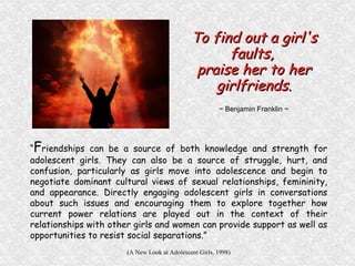 “ F riendships can be a source of both knowledge and strength for adolescent girls. They can also be a source of struggle, hurt, and confusion, particularly as girls move into adolescence and begin to negotiate dominant cultural views of sexual relationships, femininity, and appearance. Directly engaging adolescent girls in conversations about such issues and encouraging them to explore together how current power relations are played out in the context of their relationships with other girls and women can provide support as well as opportunities to resist social separations.” (A New Look at Adolescent Girls, 1998) To find out a girl's faults,  praise her to her girlfriends. ~ Benjamin Franklin ~ 