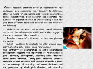 “ R ecent research attempts focus on understanding how adolescent girls experience their sexuality to determine effective means for empowering girls to develop responsible sexual subjectivities. Such research has generated new avenues for exploration, such as understanding if and how girls from different social and material locations negotiate the following:  · Make active and safe choices about sexual behaviors and about the relationships within which they engage in these expressions of their sexuality.  · Develop a sense of entitlement to their own pleasure and desire.  · Identify and learn to negotiate the often unequal power distribution typical of male-female relationships.  The centrality of relationships in girl's psychological development suggests the importance of relationships in girls' sexuality development, including girls' decisions about sexual behavior. Taking girls' relational contexts seriously in both research and practice demands a focus on the meanings of sexuality and sexual decisions and the processes by which girls develop their sexuality beyond their choice to have sexual intercourse.”   (A New Look at Adolescent Girls, 1998) 