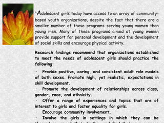 “ A dolescent girls today have access to an array of community-based youth organizations, despite the fact that there are a smaller number of these programs serving young women than young men. Many of these programs aimed at young women provide support for personal development and the development of social skills and encourage physical activity.  Research findings recommend that organizations established to meet the needs of adolescent girls should practice the following:  · Provide positive, caring, and consistent adult role models of both sexes. Promote high, yet realistic, expectations in skill development.  · Promote the development of relationships across class, gender, race, and ethnicity.  · Offer a range of experiences and topics that are of interest to girls and foster equality for girls.  · Encourage community involvement.  · Involve the girls in settings in which they can be themselves, speak their truths, and find their own sources of power.” (A New Look at Adolescent Girls, 1998)   