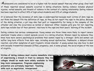 “ A dolescents are considered to be at a higher risk for sexual assault than any other group. Over half of these reported sexual assaults occurred in dating situations. Dating violence includes physical injuries, verbal assaults, and threats of violence in the context of a dating relationship. Dating violence has been reported to affect 10% of high school students and 22% of college students.  It is believed that the incidence of date rape is underreported because most victims of date rape do not think the assault fits the definition of rape, so they do not report the rape to the police. Because of the dating situation, a girl may also feel guilt or responsibility for being in the company of the attacker and view the occurrence as normal or deserved. Other reasons girls give for not reporting date rape include fear of their parents' reactions to the rape and their peers' learning of the incident.  Dating violence has serious consequences. Young women are three times more likely to report severe emotional trauma when a violent episode occurs in a dating situation. Women raped by someone they know have more severe psychological problems than women raped by a stranger. Girls and women can suffer long-term effects from date rape, including sexual dysfunction, flashbacks, a delayed stress reaction, and other symptoms of post-traumatic stress disorder. A young woman may also have to deal with sexually transmitted diseases (STDs), pregnancy, and, in some groups, the social stigma of the loss of virginity.  Victims of dating violence must receive immediate intervention to counteract the traumatic effects of experiencing a breach in trust by someone they know. Counseling services at high schools and colleges should be made more widely available to these young women to minimize immediate and long-term consequences. Programs emphasizing  prevention are extremely important. Teaching  skills such as negotiation, interpersonal  communication, anger management, problem solving,  and coping strategies to girls and boys would be useful. ” (A New Look at Adolescent Girls, 1998)   