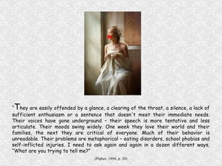 “ T hey are easily offended by a glance, a clearing of the throat, a silence, a lack of sufficient enthusiasm or a sentence that doesn't meet their immediate needs. Their voices have gone underground – their speech is more tentative and less articulate. Their moods swing widely. One week they love their world and their families, the next they are critical of everyone. Much of their behavior is unreadable. Their problems are metaphorical – eating disorders, school phobias and self-inflicted injuries. I need to ask again and again in a dozen different ways, “What are you trying to tell me?” (Pipher, 1994, p. 20) 
