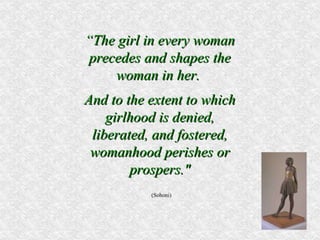 “ The girl in every woman precedes and shapes the woman in her.  And to the extent to which girlhood is denied, liberated, and fostered, womanhood perishes or prospers." (Sohoni) 