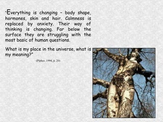 “ E verything is changing – body shape, hormones, skin and hair. Calmness is replaced by anxiety. Their way of thinking is changing. Far below the surface they are struggling with the most basic of human questions. What is my place in the universe, what is my meaning?” (Pipher, 1994, p. 20) 