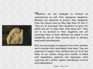 “ N owhere are the messages to mothers so contradictory as with their adolescent daughters. Mothers are expected to protect their daughters from the culture even as they help them fit into it. They are to encourage their daughters to grow into adults and yet to keep them from being hurt. They are to be devoted to their daughters and yet encourage them to leave. Mothers are asked to love completely and yet know exactly when to distance emotionally and physically. Girls are encouraged to separate from their mothers and to devalue their relationship from them. They are expected to respect their mothers but not to be like them. In our culture, loving one's mother is linked with dependency, passivity and regression, while rejecting one's mother implies individuation, activity and independence.” (Pipher, 1994, p. 103) 