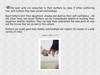 “ W hile most girls are connected to their mothers by close if often conflicting ties, with fathers they have varied relationships. Rigid fathers limit their daughters' dreams and destroy their self-confidence... On the other hand, non-sexist fathers can be tremendously helpful in teaching their daughters healthy rebellion. They can help them understand the male point of view and the forces that act on men in this culture. Fathers can model good male-female relationships and respect for women in a wide variety of roles.  ” (Pipher, 1994, p. 117) 