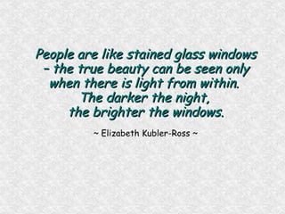 People are like stained glass windows – the true beauty can be seen only when there is light from within.  The darker the night,  the brighter the windows. ~ Elizabeth Kubler-Ross ~ 